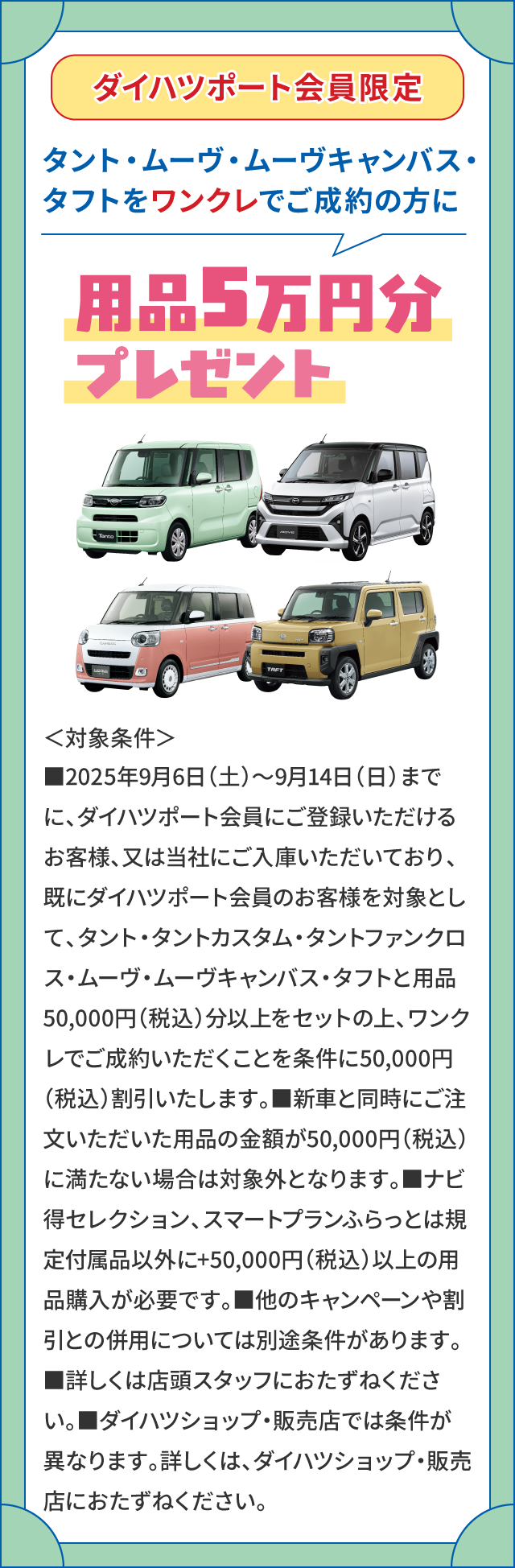 ダイハツポート会員限定 タント・ムーヴ・ムーヴキャンバス・タフトをワンクレでご成約の方に用品5万円分プレゼント　＜対象条件＞■2025年9月6日（土）～9月14日（日）までに、ダイハツポート会員にご登録いただけるお客様、又は当社にご入庫いただいており、既にダイハツポート会員のお客様を対象として、タント・タントカスタム・タントファンクロス・ムーヴ・ムーヴキャンバス・タフトと用品50,000円（税込）分以上をセットの上、ワンクレでご成約いただくことを条件に50,000円（税込）割引いたします。■新車と同時にご注文いただいた用品の金額が50,000円（税込）に満たない場合は対象外となります。■ナビ得セレクション、スマートプランふらっとは規定付属品以外に+50,000円（税込）以上の用品購入が必要です。■他のキャンペーンや割引との併用については別途条件があります。■詳しくは店頭スタッフにおたずねください。■ダイハツショップ・販売店では条件が異なります。詳しくは、ダイハツショップ・販売店におたずねください。
